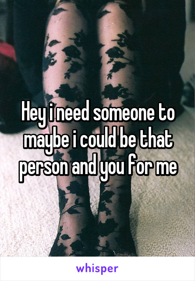 Hey i need someone to maybe i could be that person and you for me