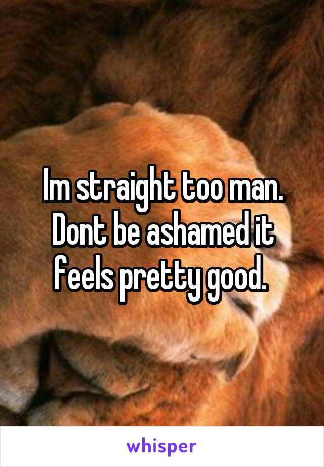 Im straight too man. Dont be ashamed it feels pretty good. 