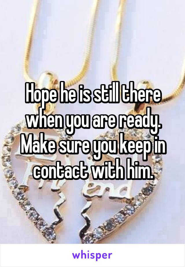 Hope he is still there when you are ready. Make sure you keep in contact with him.