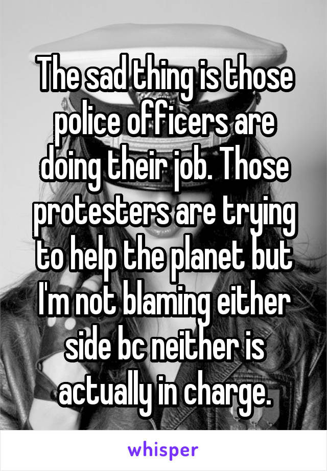 The sad thing is those police officers are doing their job. Those protesters are trying to help the planet but I'm not blaming either side bc neither is actually in charge.