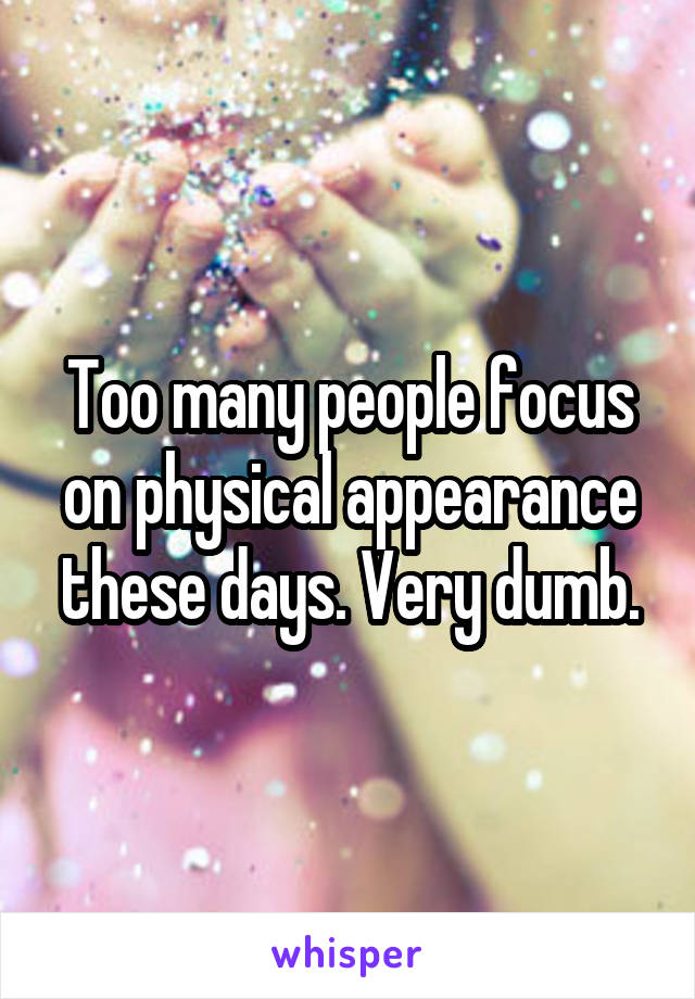 Too many people focus on physical appearance these days. Very dumb.