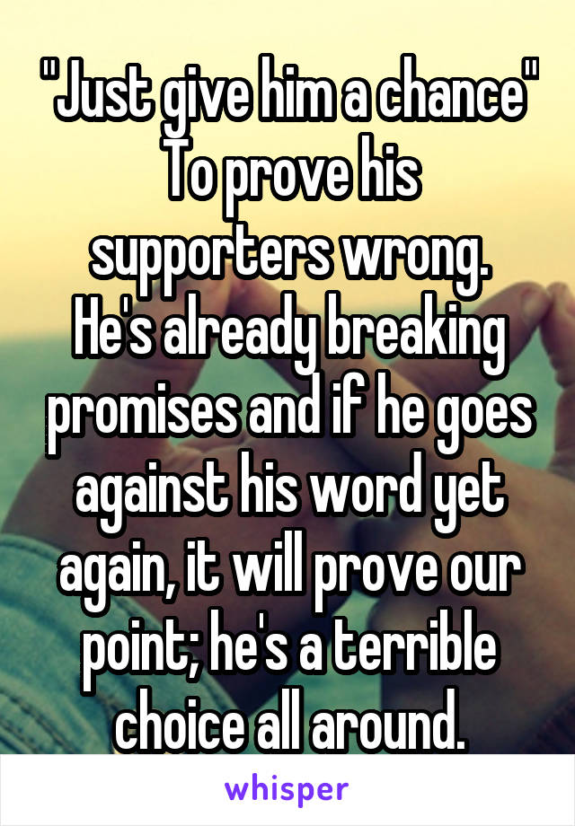 "Just give him a chance"
To prove his supporters wrong.
He's already breaking promises and if he goes against his word yet again, it will prove our point; he's a terrible choice all around.