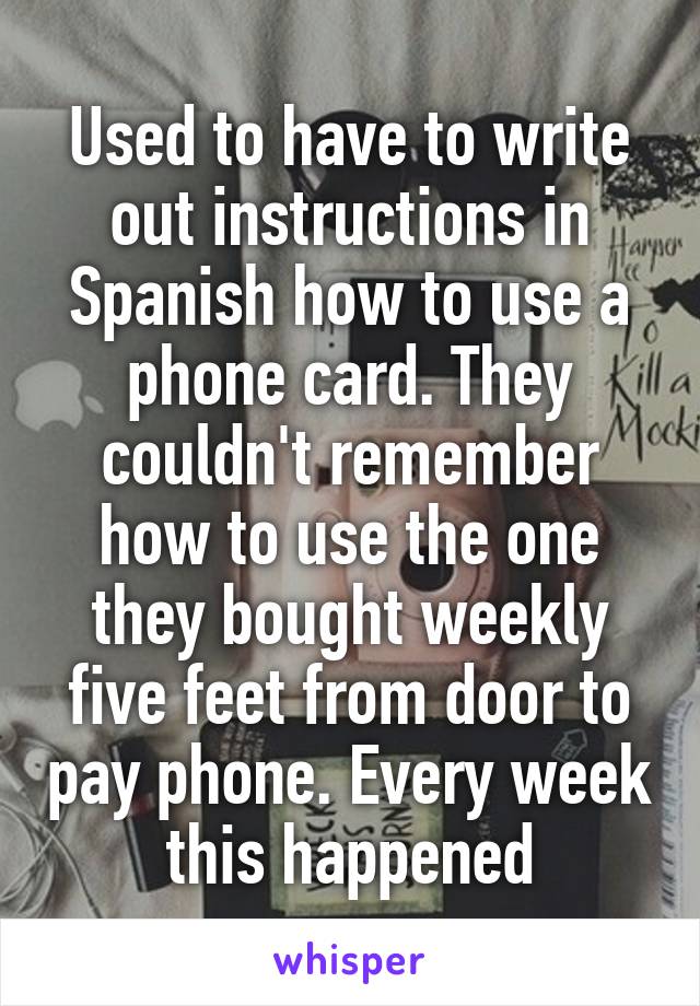 Used to have to write out instructions in Spanish how to use a phone card. They couldn't remember how to use the one they bought weekly five feet from door to pay phone. Every week this happened