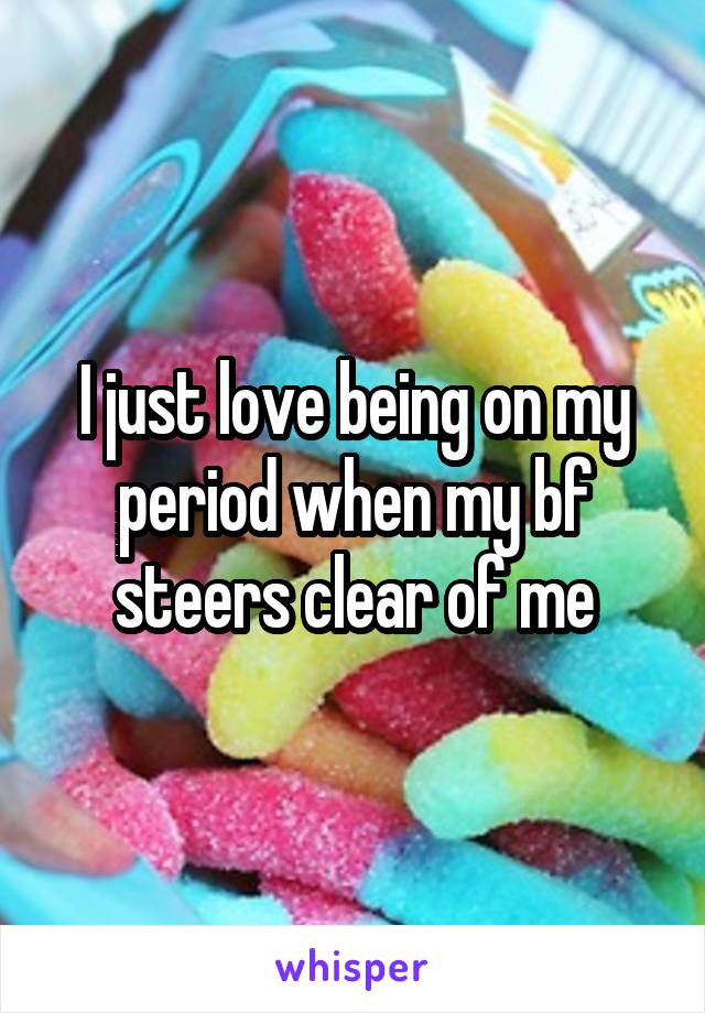 I just love being on my period when my bf steers clear of me