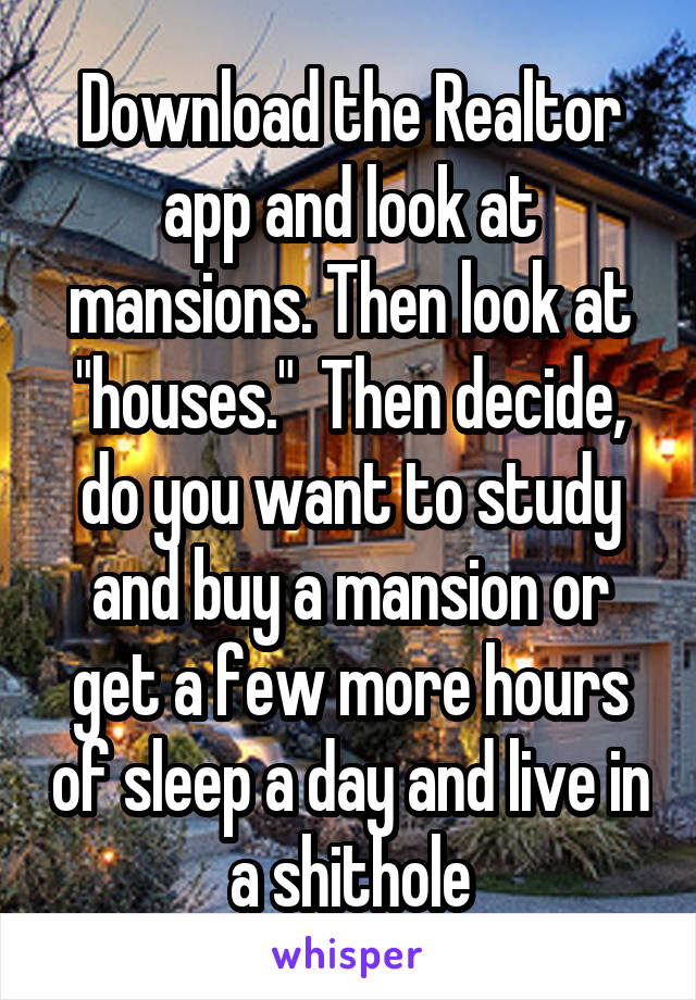 Download the Realtor app and look at mansions. Then look at "houses."  Then decide, do you want to study and buy a mansion or get a few more hours of sleep a day and live in a shithole