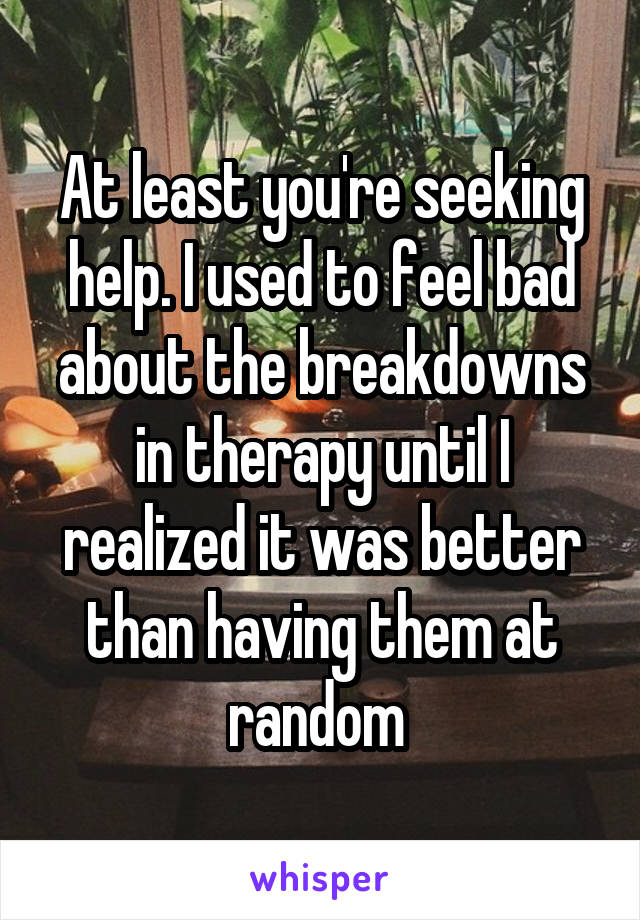 At least you're seeking help. I used to feel bad about the breakdowns in therapy until I realized it was better than having them at random 