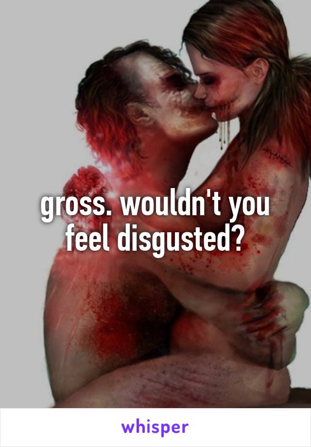 gross. wouldn't you feel disgusted?