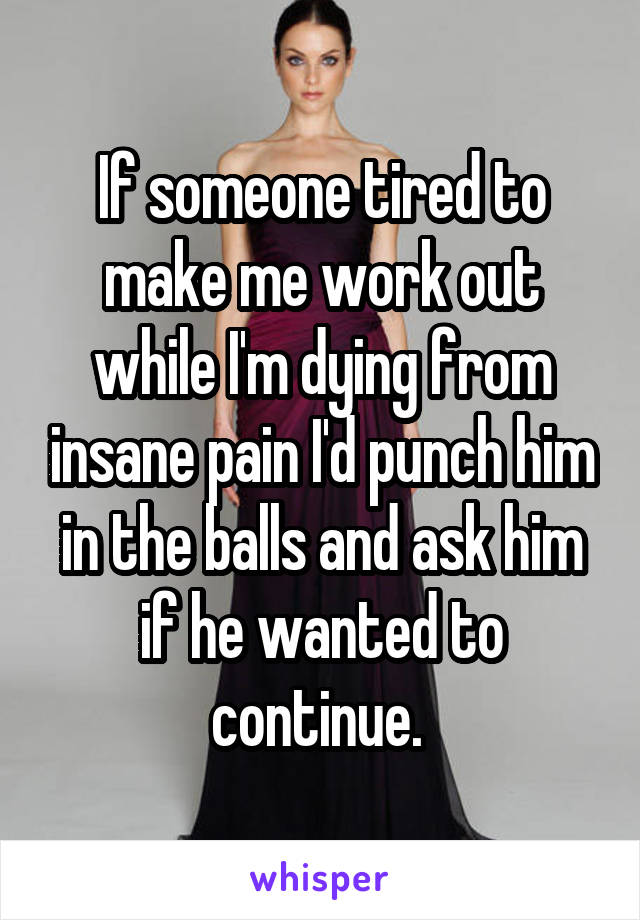 If someone tired to make me work out while I'm dying from insane pain I'd punch him in the balls and ask him if he wanted to continue. 