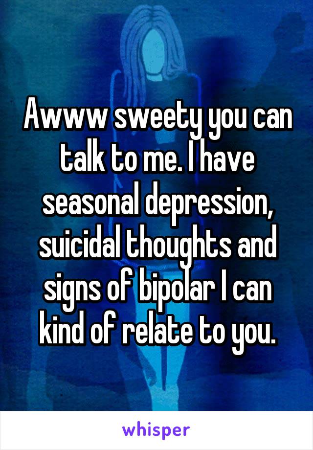 Awww sweety you can talk to me. I have seasonal depression, suicidal thoughts and signs of bipolar I can kind of relate to you.