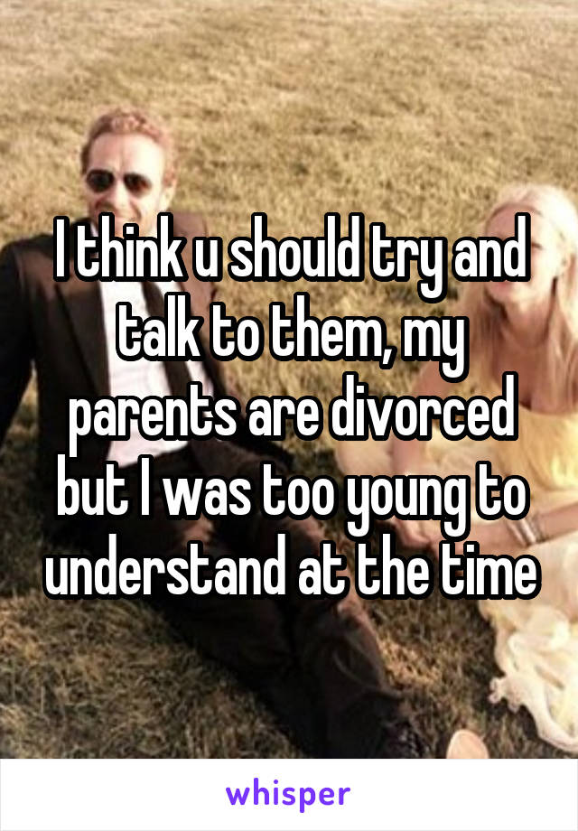 I think u should try and talk to them, my parents are divorced but I was too young to understand at the time
