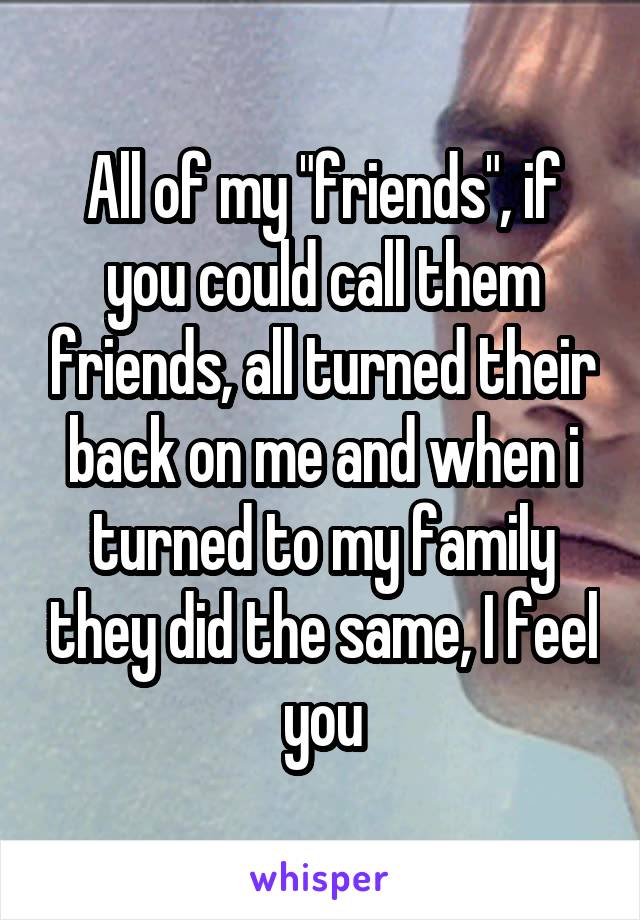 All of my "friends", if you could call them friends, all turned their back on me and when i turned to my family they did the same, I feel you