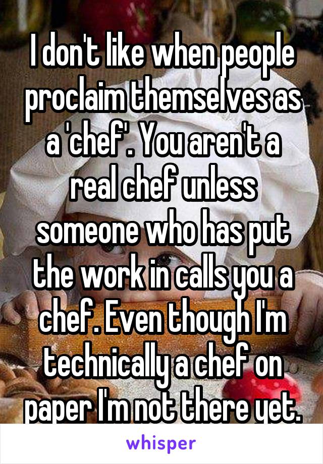 I don't like when people proclaim themselves as a 'chef'. You aren't a real chef unless someone who has put the work in calls you a chef. Even though I'm technically a chef on paper I'm not there yet.