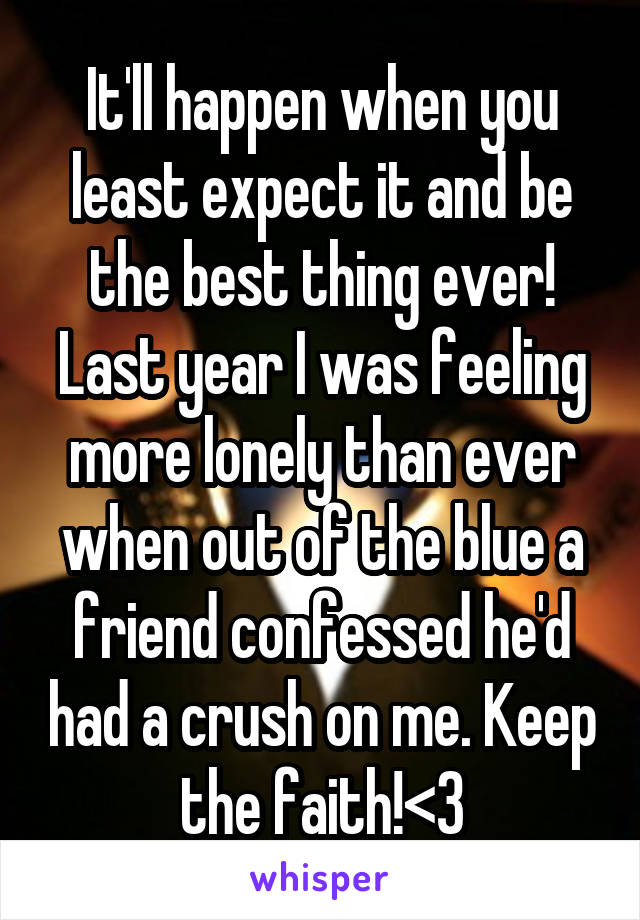It'll happen when you least expect it and be the best thing ever! Last year I was feeling more lonely than ever when out of the blue a friend confessed he'd had a crush on me. Keep the faith!<3