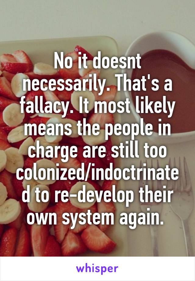 No it doesnt necessarily. That's a fallacy. It most likely means the people in charge are still too colonized/indoctrinated to re-develop their own system again. 