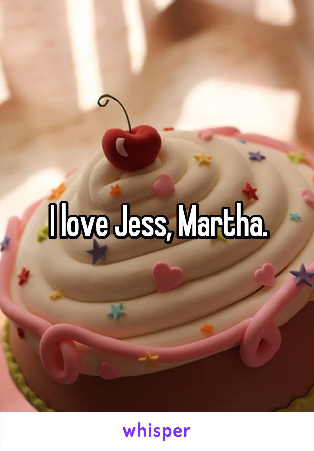 I love Jess, Martha.