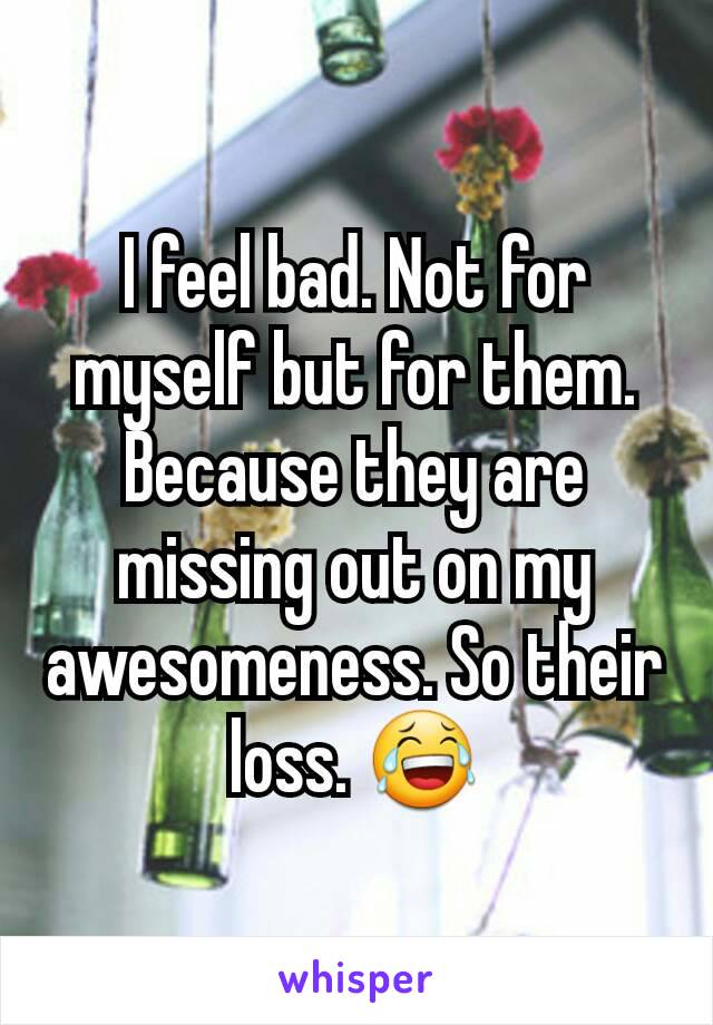 I feel bad. Not for myself but for them. Because they are missing out on my awesomeness. So their loss. 😂