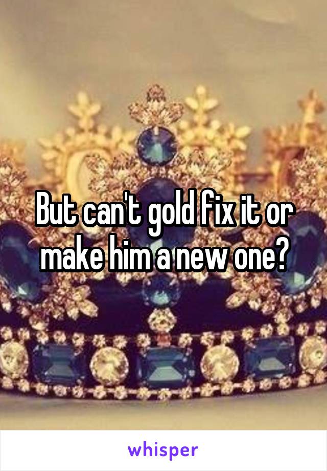 But can't gold fix it or make him a new one?