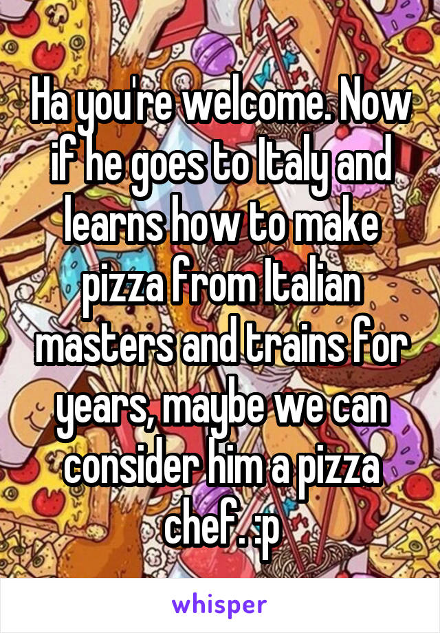 Ha you're welcome. Now if he goes to Italy and learns how to make pizza from Italian masters and trains for years, maybe we can consider him a pizza chef. :p
