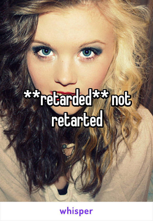 **retarded** not retarted