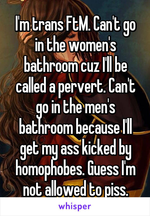 I'm trans FtM. Can't go in the women's bathroom cuz I'll be called a pervert. Can't go in the men's bathroom because I'll get my ass kicked by homophobes. Guess I'm not allowed to piss.