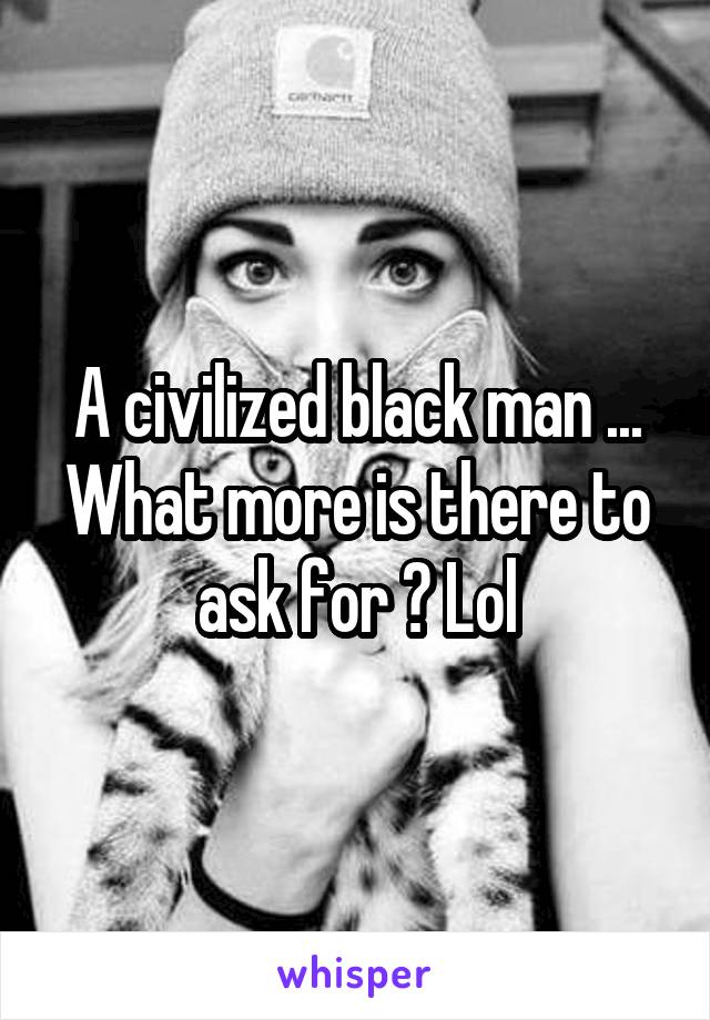A civilized black man ... What more is there to ask for ? Lol