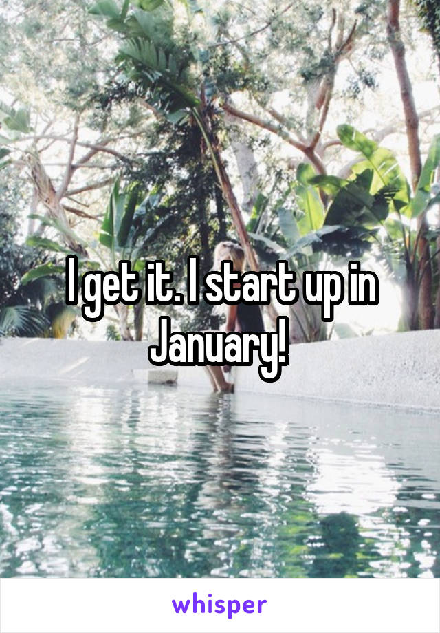 I get it. I start up in January! 