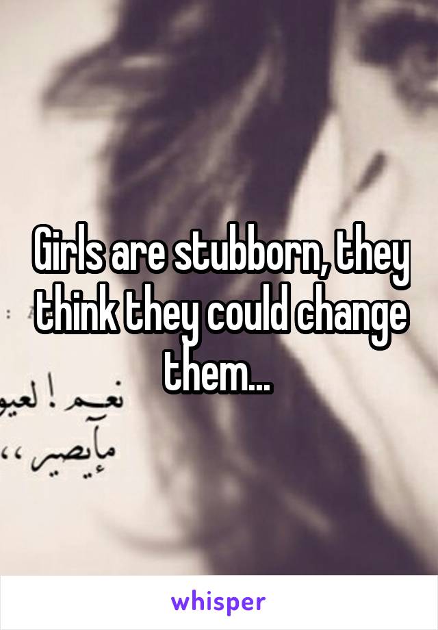 Girls are stubborn, they think they could change them... 