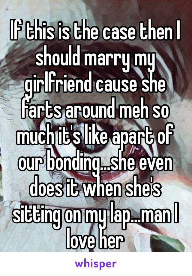 If this is the case then I should marry my girlfriend cause she farts around meh so much it's like apart of our bonding…she even does it when she's sitting on my lap…man I love her 