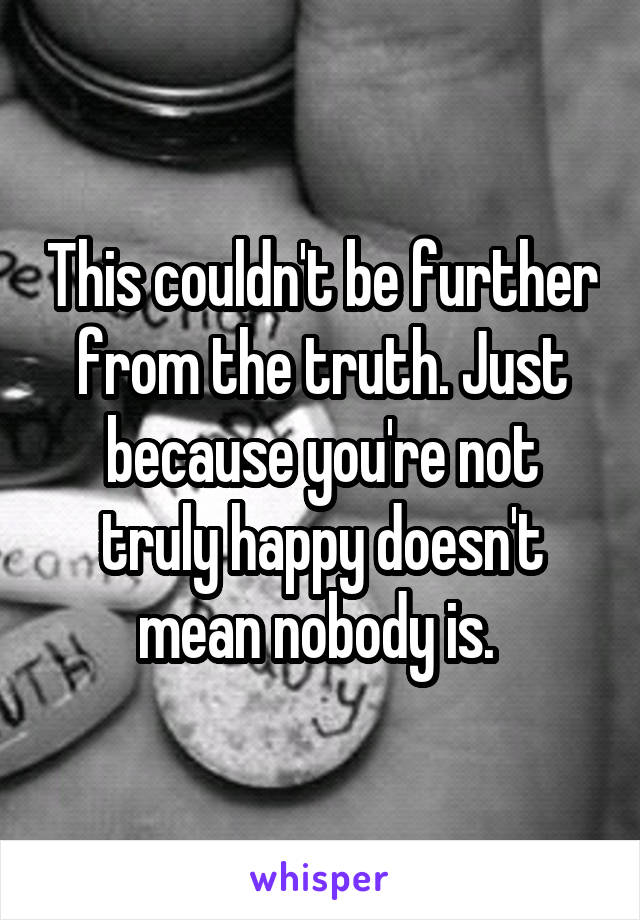 This couldn't be further from the truth. Just because you're not truly happy doesn't mean nobody is. 