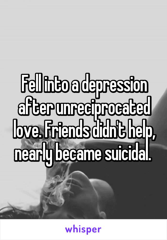 Fell into a depression after unreciprocated love. Friends didn't help, nearly became suicidal. 