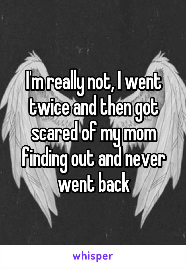 I'm really not, I went twice and then got scared of my mom finding out and never went back