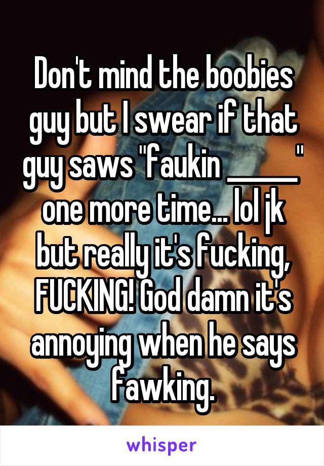 Don't mind the boobies guy but I swear if that guy saws "faukin ______" one more time... lol jk but really it's fucking, FUCKING! God damn it's annoying when he says fawking.