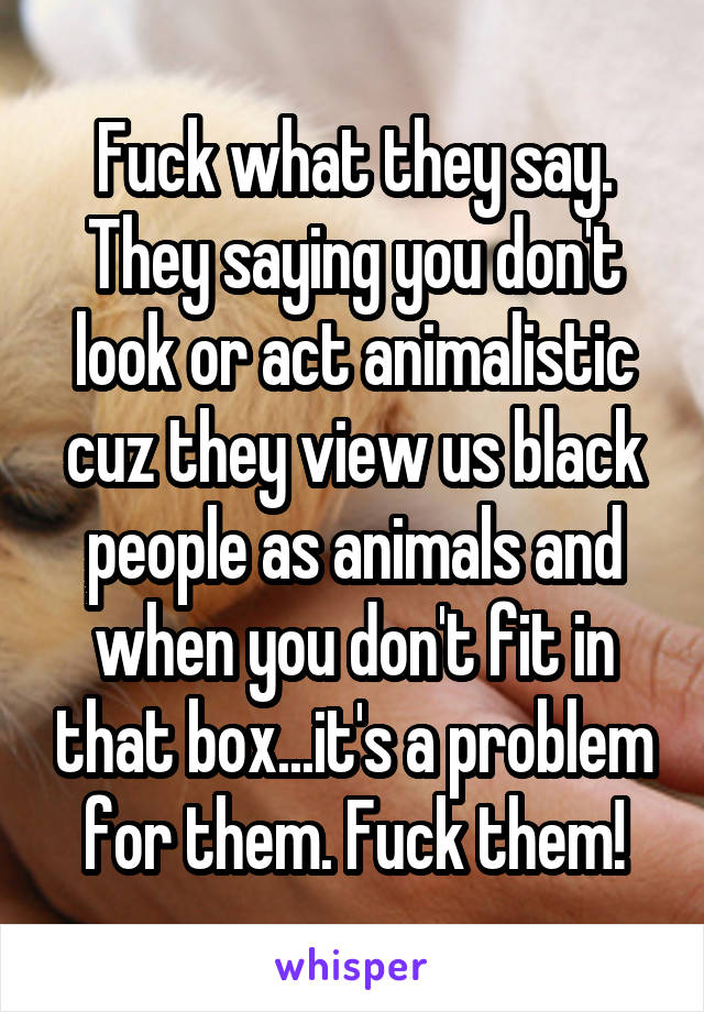 Fuck what they say. They saying you don't look or act animalistic cuz they view us black people as animals and when you don't fit in that box...it's a problem for them. Fuck them!