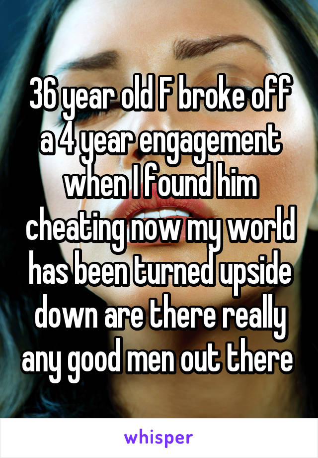 36 year old F broke off a 4 year engagement when I found him cheating now my world has been turned upside down are there really any good men out there 