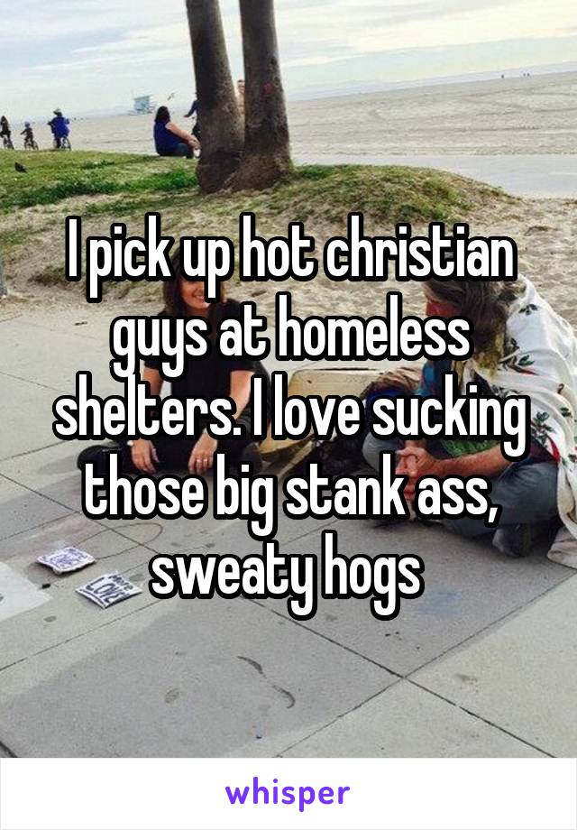 I pick up hot christian guys at homeless shelters. I love sucking those big stank ass, sweaty hogs 