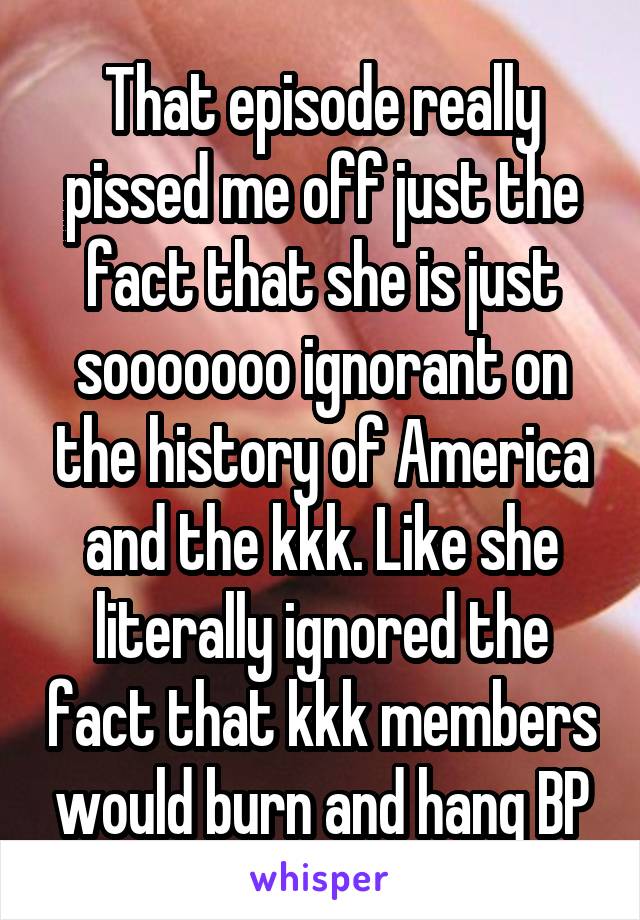 That episode really pissed me off just the fact that she is just sooooooo ignorant on the history of America and the kkk. Like she literally ignored the fact that kkk members would burn and hang BP