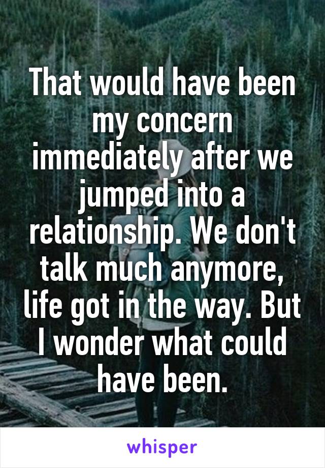 That would have been my concern immediately after we jumped into a relationship. We don't talk much anymore, life got in the way. But I wonder what could have been.