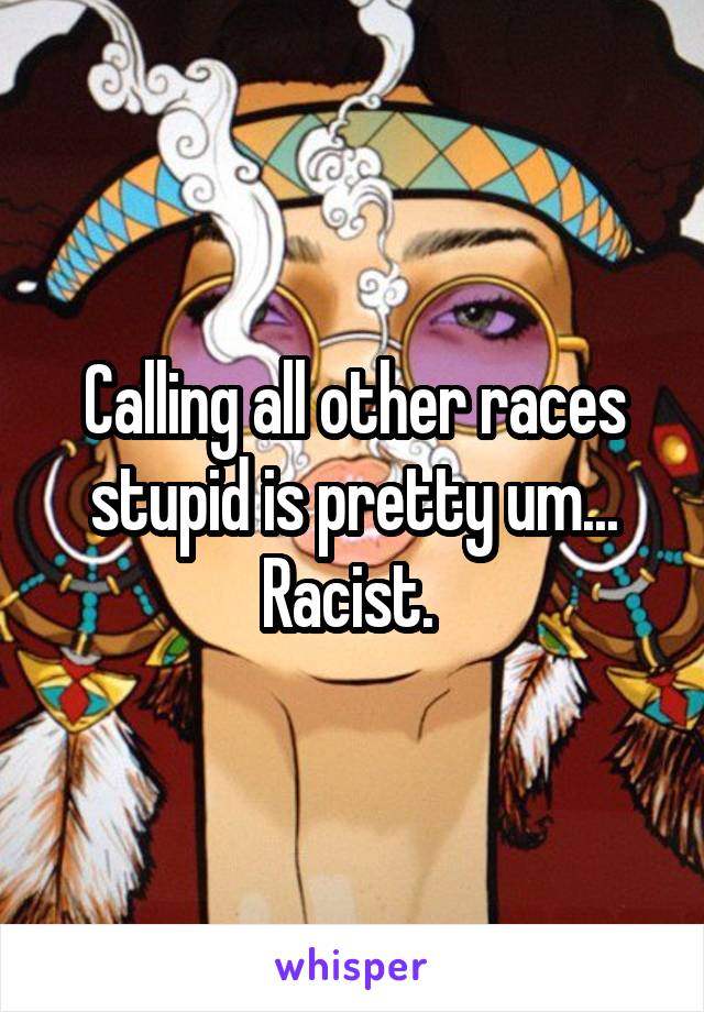 Calling all other races stupid is pretty um... Racist. 