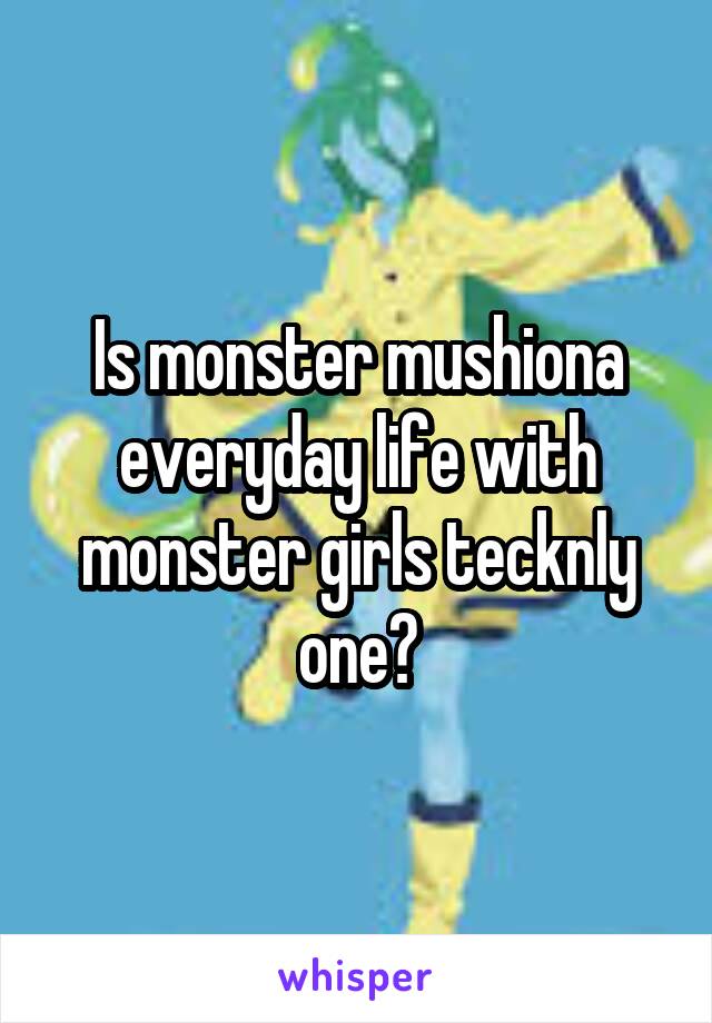 Is monster mushiona everyday life with monster girls tecknly one?