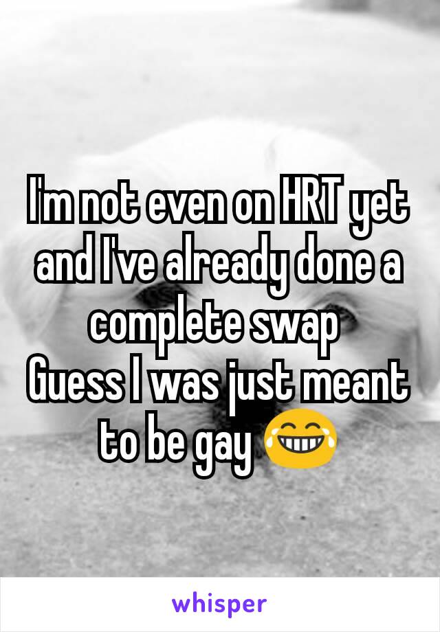 I'm not even on HRT yet and I've already done a complete swap 
Guess I was just meant to be gay 😂