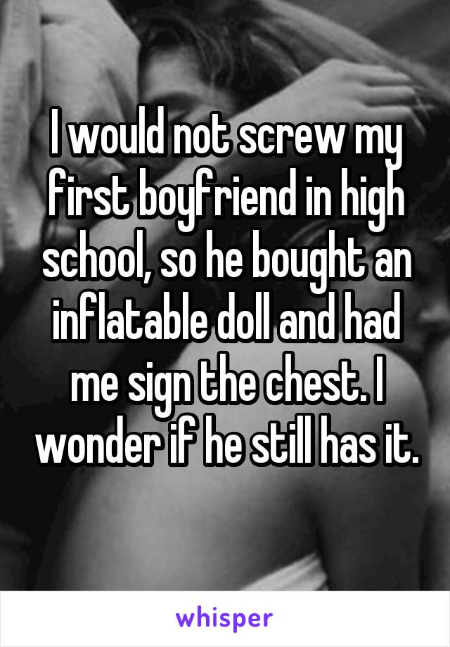 I would not screw my first boyfriend in high school, so he bought an inflatable doll and had me sign the chest. I wonder if he still has it. 