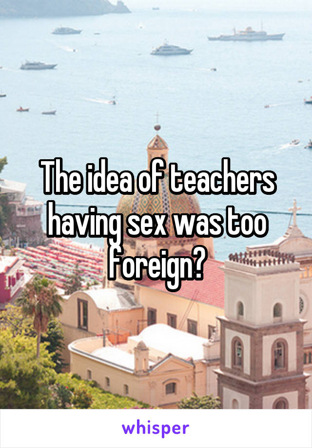 The idea of teachers having sex was too foreign?