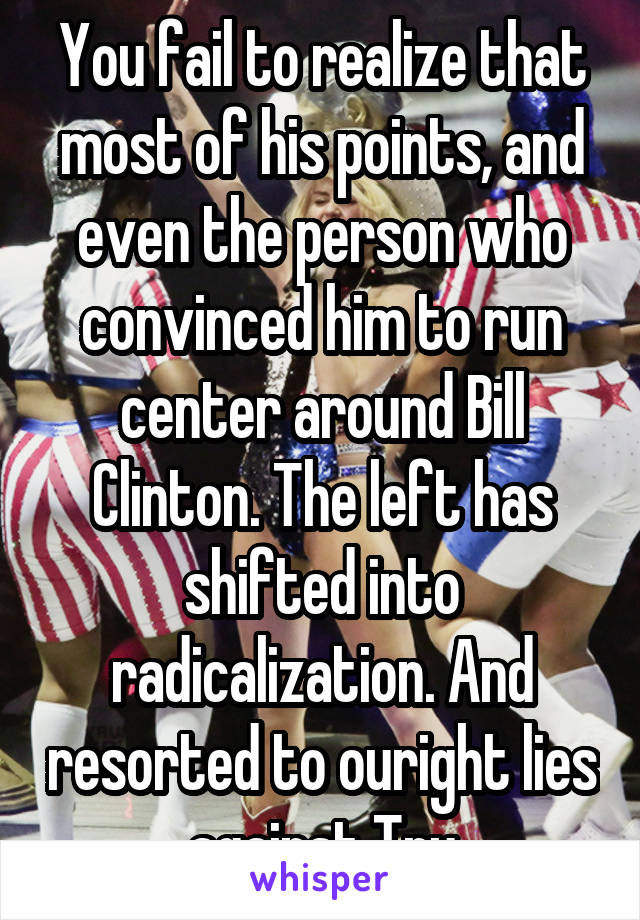 You fail to realize that most of his points, and even the person who convinced him to run center around Bill Clinton. The left has shifted into radicalization. And resorted to ouright lies against Tru