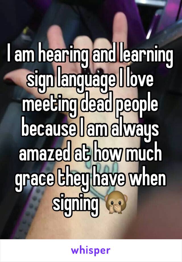 I am hearing and learning sign language I love meeting dead people because I am always amazed at how much grace they have when signing 🙊