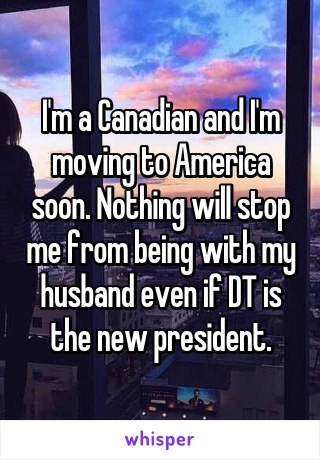I'm a Canadian and I'm moving to America soon. Nothing will stop me from being with my husband even if DT is the new president.