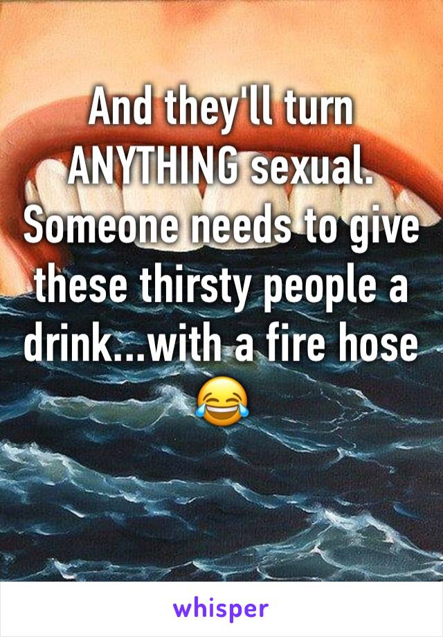 And they'll turn ANYTHING sexual. Someone needs to give these thirsty people a drink...with a fire hose 😂