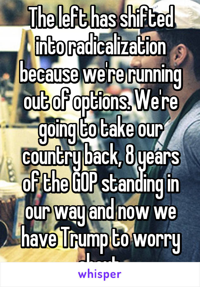 The left has shifted into radicalization because we're running out of options. We're going to take our country back, 8 years of the GOP standing in our way and now we have Trump to worry about 