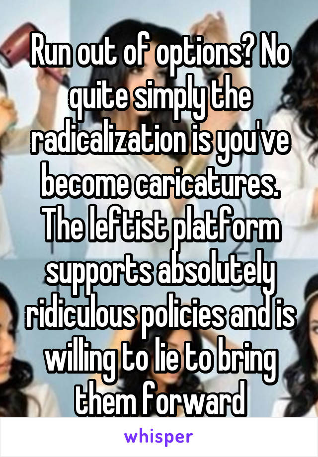 Run out of options? No quite simply the radicalization is you've become caricatures. The leftist platform supports absolutely ridiculous policies and is willing to lie to bring them forward