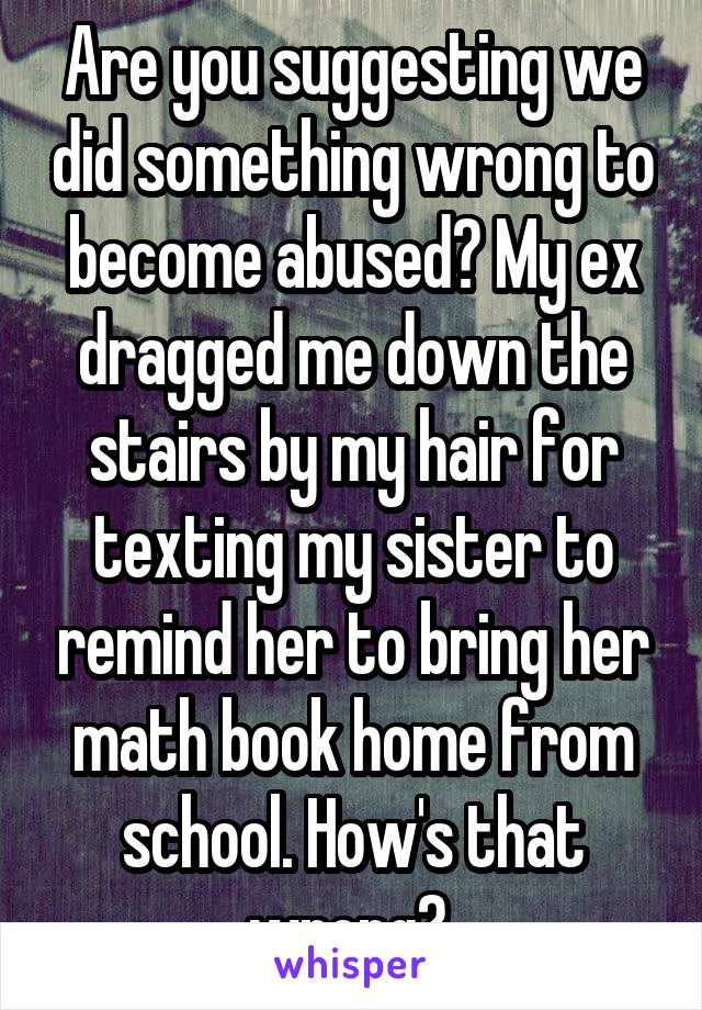 Are you suggesting we did something wrong to become abused? My ex dragged me down the stairs by my hair for texting my sister to remind her to bring her math book home from school. How's that wrong? 