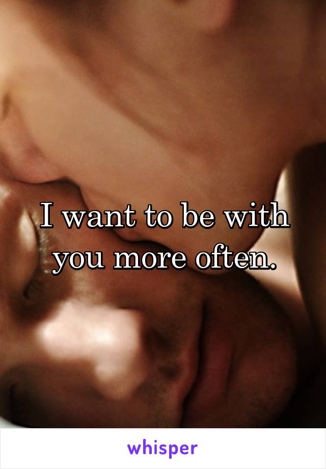 I want to be with you more often.
